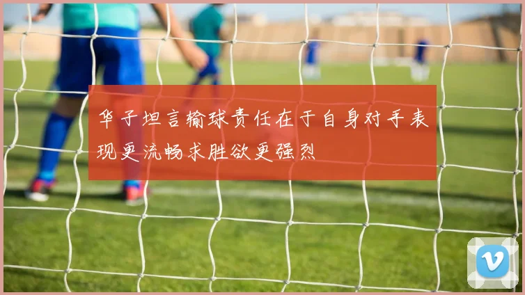华子坦言输球责任在于自身对手表现更流畅求胜欲更强烈