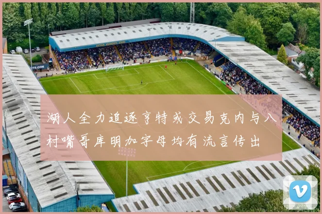 湖人全力追逐亨特或交易克内与八村嘴哥库明加字母均有流言传出