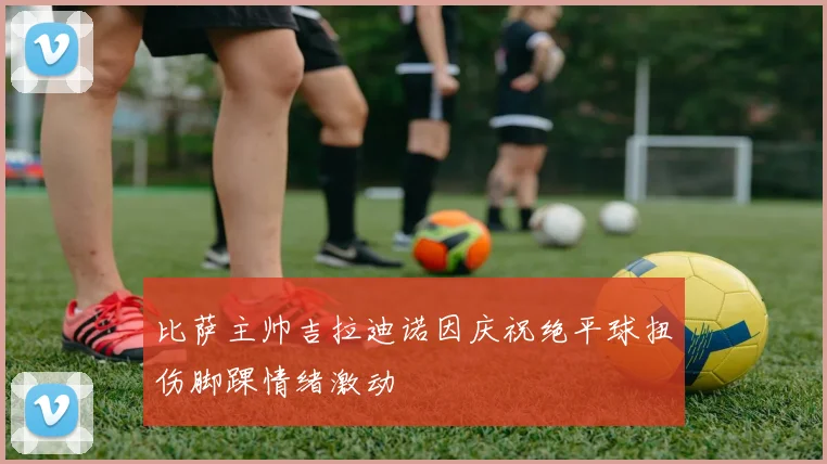 比萨主帅吉拉迪诺因庆祝绝平球扭伤脚踝情绪激动
