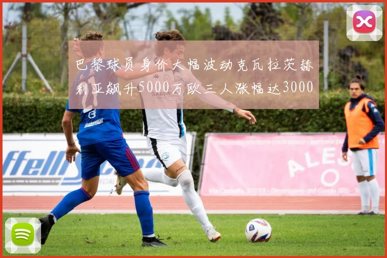 巴黎球员身价大幅波动克瓦拉茨赫利亚飙升5000万欧三人涨幅达3000万欧