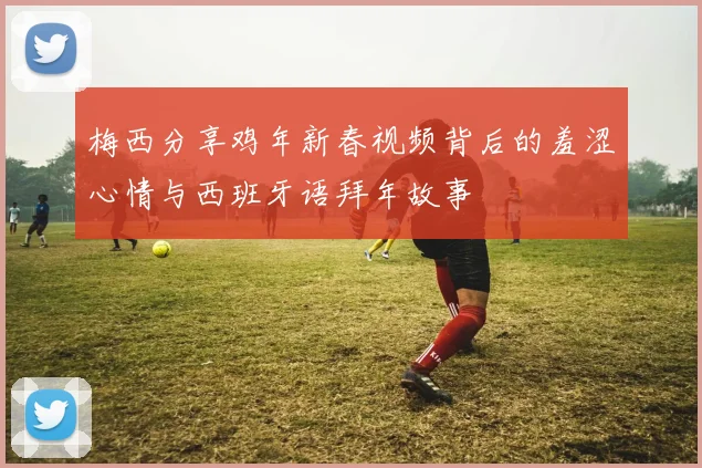 梅西分享鸡年新春视频背后的羞涩心情与西班牙语拜年故事