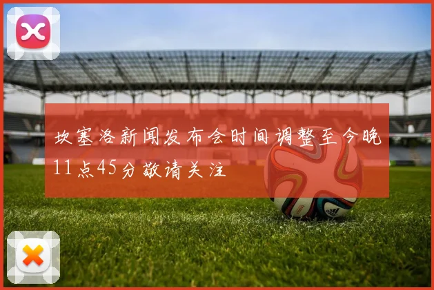坎塞洛新闻发布会时间调整至今晚11点45分敬请关注